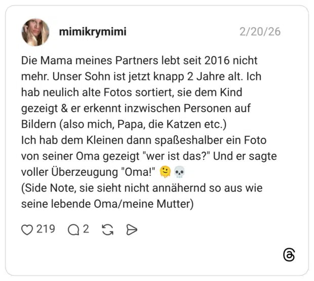 Die Mama meines Partners lebt seit 2016 nicht mehr. Unser Sohn ist jetzt knapp 2 Jahre alt. Ich hab neulich alte Fotos sortiert, sie dem Kind gezeigt & er erkennt inzwischen Personen auf Bildern (also mich, Papa, die Katzen etc.) Ich hab dem Kleinen dann spaßeshalber ein Foto von seiner Oma gezeigt "wer ist das?" Und er sagte voller Überzeugung "Oma!" (Side Note, sie sieht nicht annähernd so aus wie seine lebende Oma/meine Mutter)