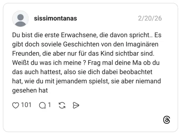 Du bist die erste Erwachsene, die davon spricht.. Es gibt doch soviele Geschichten von den Imaginären Freunden, die aber nur für das Kind sichtbar sind. Weißt du was ich meine ? Frag mal deine Ma ob du das auch hattest, also sie dich dabei beobachtet hat, wie du mit jemandem spielst, sie aber niemand gesehen hat