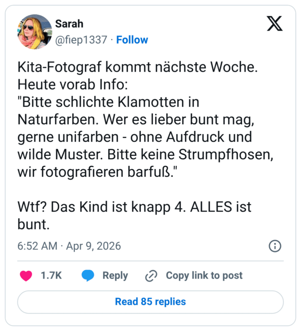 Kita-Fotograf kommt nächste Woche. Heute vorab Info: "Bitte schlichte Klamotten in Naturfarben. Wer es lieber bunt mag, gerne unifarben - ohne Aufdruck und wilde Muster. Bitte keine Strumpfhosen, wir fotografieren barfuß." Wtf? Das Kind ist knapp 4. ALLES ist bunt.