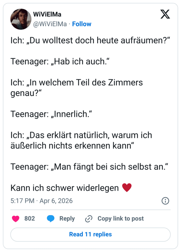 Ich: „Du wolltest doch heute aufräumen?“ Teenager: „Hab ich auch.“ Ich: „In welchem Teil des Zimmers genau?“ Teenager: „Innerlich.“ Ich: „Das erklärt natürlich, warum ich äußerlich nichts erkennen kann“ Teenager: „Man fängt bei sich selbst an.“ Kann ich schwer widerlegen ♥️