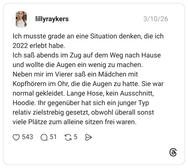 Ich musste grade an eine Situation denken, die ich 2022 erlebt habe. Ich saß abends im Zug auf dem Weg nach Hause und wollte die Augen ein wenig zu machen. Neben mir im Vierer saß ein Mädchen mit Kopfhörern im Ohr, die die Augen zu hatte. Sie war normal gekleidet. Lange Hose, kein Ausschnitt, Hoodie. Ihr gegenüber hat sich ein junger Typ relativ zielstrebig gesetzt, obwohl überall sonst viele Plätze zum alleine sitzen frei waren.