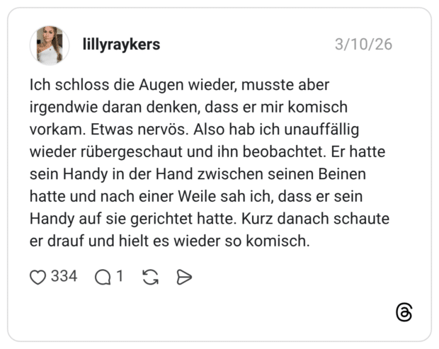 Ich schloss die Augen wieder, musste aber irgendwie daran denken, dass er mir komisch vorkam. Etwas nervös. Also hab ich unauffällig wieder rübergeschaut und ihn beobachtet. Er hatte sein Handy in der Hand zwischen seinen Beinen hatte und nach einer Weile sah ich, dass er sein Handy auf sie gerichtet hatte. Kurz danach schaute er drauf und hielt es wieder so komisch.