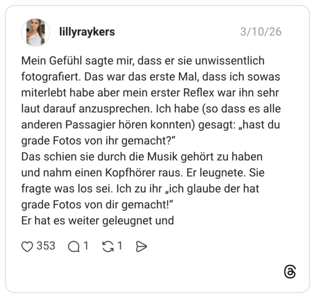 Mein Gefühl sagte mir, dass er sie unwissentlich fotografiert. Das war das erste Mal, dass ich sowas miterlebt habe aber mein erster Reflex war ihn sehr laut darauf anzusprechen. Ich habe (so dass es alle anderen Passagier hören konnten) gesagt: „hast du grade Fotos von ihr gemacht?" Das schien sie durch die Musik gehört zu haben und nahm einen Kopfhörer raus. Er leugnete. Sie fragte was los sei. Ich zu ihr „ich glaube der hat grade Fotos von dir gemacht!" Er hat es weiter geleugnet und