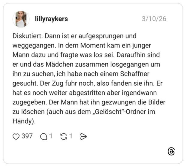 Diskutiert. Dann ist er aufgesprungen und weggegangen. In dem Moment kam ein junger Mann dazu und fragte was los sei. Daraufhin sind er und das Mädchen zusammen losgegangen um ihn zu suchen, ich habe nach einem Schaffner gesucht. Der Zug fuhr noch, also fanden sie ihn. Er hat es noch weiter abgestritten aber irgendwann zugegeben. Der Mann hat ihn gezwungen die Bilder zu löschen (auch aus dem „Gelöscht"-Ordner im Handy).