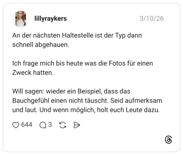 An der nächsten Haltestelle ist der Typ dann schnell abgehauen. Ich frage mich bis heute was die Fotos für einen Zweck hatten. Will sagen: wieder ein Beispiel, dass das Bauchgefühl einen nicht täuscht. Seid aufmerksam und laut. Und wenn möglich, holt euch Leute dazu.