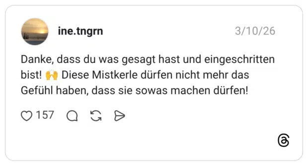 Danke, dass du was gesagt hast und eingeschritten bist! "y Diese Mistkerle dürfen nicht mehr das Gefühl haben, dass sie sowas machen dürfen!