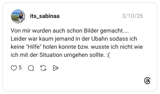 Von mir wurden auch schon Bilder gemacht.... Leider war kaum jemand in der Ubahn sodass ich keine "Hilfe" holen konnte bzw. wusste ich nicht wie ich mit der Situation umgehen sollte. :(