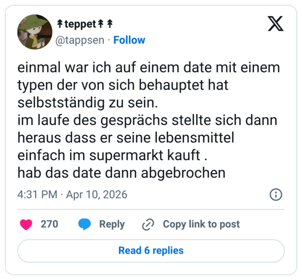 einmal war ich auf einem date mit einem typen der von sich behauptet hat selbstständig zu sein. im laufe des gesprächs stellte sich dann heraus dass er seine lebensmittel einfach im supermarkt kauft . hab das date dann abgebrochen