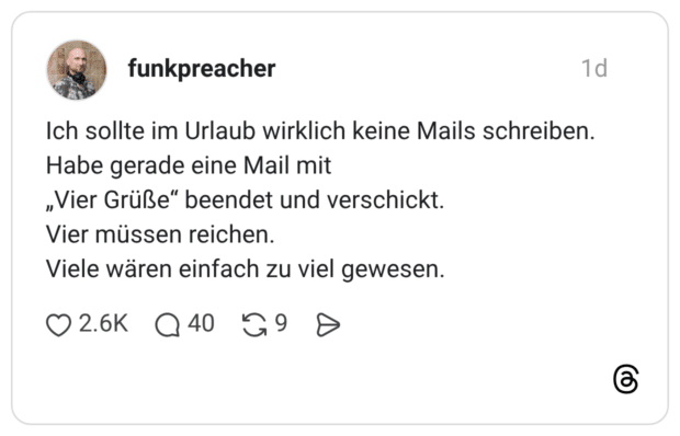 Ich sollte im Urlaub wirklich keine Mails schreiben. Habe gerade eine Mail mit „Vier Grüße“ beendet und verschickt. Vier müssen reichen. Viele wären einfach zu viel gewesen.