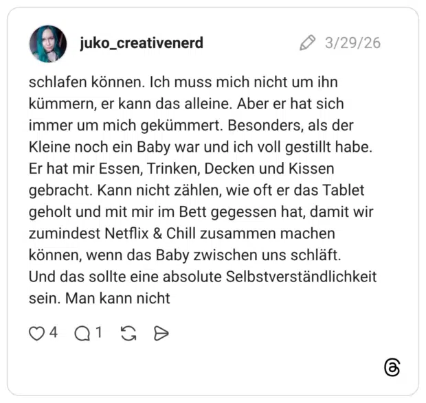 schlafen können. Ich muss mich nicht um ihn kümmern, er kann das alleine. Aber er hat sich immer um mich gekümmert. Besonders, als der Kleine noch ein Baby war und ich voll gestillt habe. Er hat mir Essen, Trinken, Decken und Kissen gebracht. Kann nicht zählen, wie oft er das Tablet geholt und mit mir im Bett gegessen hat, damit wir zumindest Netflix & Chill zusammen machen können, wenn das Baby zwischen uns schläft. Und das sollte eine absolute Selbstverständlichkeit sein. Man kann nicht
