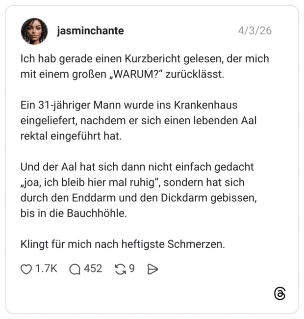 Ich hab gerade einen Kurzbericht gelesen, der mich mit einem großen „WARUM?" zurücklässt. Ein 31-jähriger Mann wurde ins Krankenhaus eingeliefert, nachdem er sich einen lebenden Aal rektal eingeführt hat. Und der Aal hat sich dann nicht einfach gedacht „joa, ich bleib hier mal ruhig", sondern hat sich durch den Enddarm und den Dickdarm gebissen, bis in die Bauchhöhle. Klingt für mich nach heftigste Schmerzen.