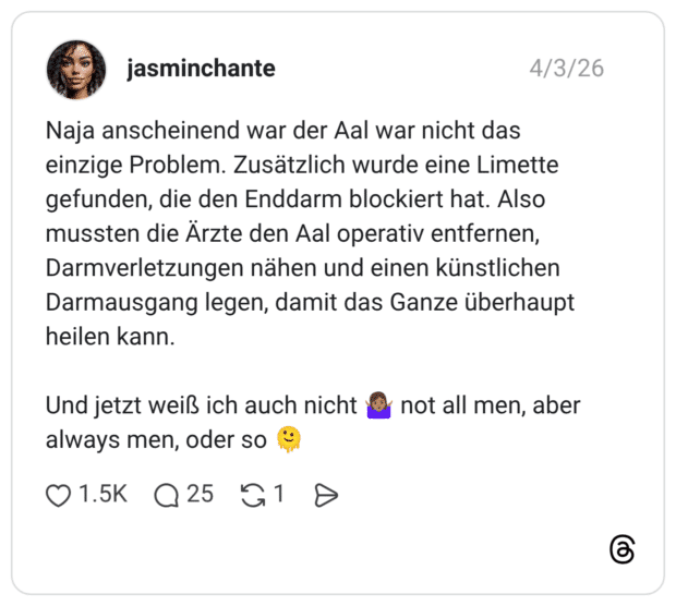 Naja anscheinend war der Aal war nicht das einzige Problem. Zusätzlich wurde eine Limette gefunden, die den Enddarm blockiert hat. Also mussten die Ärzte den Aal operativ entfernen, Darmverletzungen nähen und einen künstlichen Darmausgang legen, damit das Ganze überhaupt heilen kann. Und jetzt weiß ich auch nicht not all men, aber always men, oder so