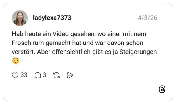 Hab heute ein Video gesehen, wo einer mit nem Frosch rum gemacht hat und war davon schon verstört. Aber offensichtlich gibt es ja Steigerungen