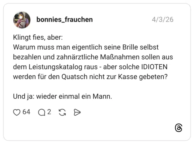 Klingt fies, aber: Warum muss man eigentlich seine Brille selbst bezahlen und zahnärztliche Maßnahmen sollen aus dem Leistungskatalog raus - aber solche IDIOTEN werden für den Quatsch nicht zur Kasse gebeten? Und ja: wieder einmal ein Mann.