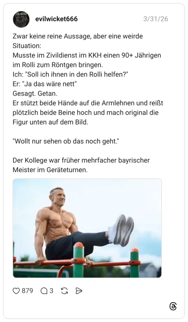 Zwar keine reine Aussage, aber eine weirde Situation: Musste im Zivildienst im KKH einen 90+ Jährigen im Rolli zum Röntgen bringen. Ich: "Soll ich ihnen in den Rolli helfen?" Er: "Ja das wäre nett" Gesagt. Getan. Er stützt beide Hände auf die Armlehnen und reißt plötzlich beide Beine hoch und mach original die Figur unten auf dem Bild. "Wollt nur sehen ob das noch geht." Der Kollege war früher mehrfacher bayrischer Meister im Geräteturnen.
