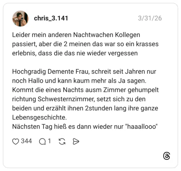 Leider mein anderen Nachtwachen Kollegen passiert, aber die 2 meinen das war so ein krasses erlebnis, dass die das nie wieder vergessen Hochgradig Demente Frau, schreit seit Jahren nur noch Hallo und kann kaum mehr als Ja sagen. Kommt die eines Nachts ausm Zimmer gehumpelt richtung Schwesternzimmer, setzt sich zu den beiden und erzählt ihnen 2stunden lang ihre ganze Lebensgeschichte. Nächsten Tag hieß es dann wieder nur "haaallo00"