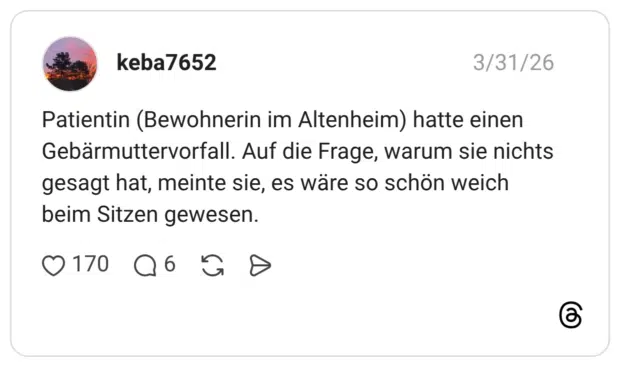 Patientin (Bewohnerin im Altenheim) hatte einen Gebärmuttervorfall. Auf die Frage, warum sie nichts gesagt hat, meinte sie, es wäre so schön weich beim Sitzen gewesen.
