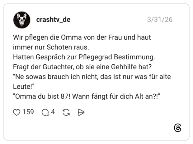 Wir pflegen die Omma von der Frau und haut immer nur Schoten raus. Hatten Gespräch zur Pflegegrad Bestimmung. Fragt der Gutachter, ob sie eine Gehhilfe hat? "Ne sowas brauch ich nicht, das ist nur was für alte Leute!" "Omma du bist 87! Wann fängt für dich Alt an?!"