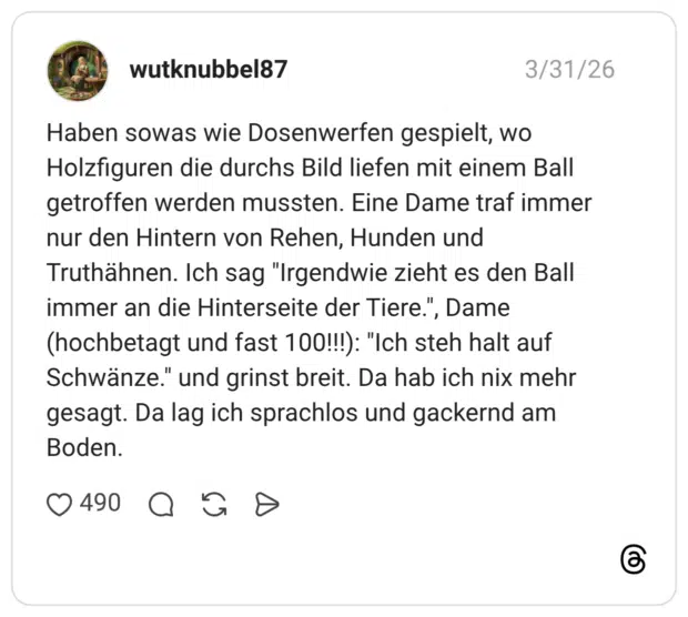 Haben sowas wie Dosenwerfen gespielt, wo Holzfiguren die durchs Bild liefen mit einem Ball getroffen werden mussten. Eine Dame traf immer nur den Hintern von Rehen, Hunden und Truthähnen. Ich sag "Irgendwie zieht es den Ball immer an die Hinterseite der Tiere.", Dame (hochbetagt und fast 100!!!): "Ich steh halt auf Schwänze." und grinst breit. Da hab ich nix mehr gesagt. Da lag ich sprachlos und gackernd am Boden.