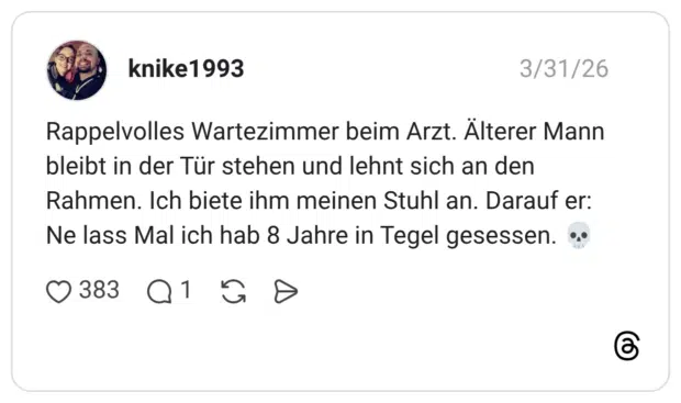 Rappelvolles Wartezimmer beim Arzt. Älterer Mann bleibt in der Tür stehen und lehnt sich an den Rahmen. Ich biete ihm meinen Stuhl an. Darauf er: Ne lass Mal ich hab 8 Jahre in Tegel gesessen.
