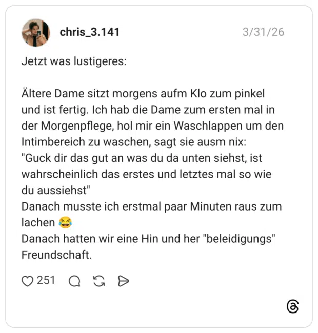 Jetzt was lustigeres: Ältere Dame sitzt morgens aufm Klo zum pinkel und ist fertig. Ich hab die Dame zum ersten mal in der Morgenpflege, hol mir ein Waschlappen um den Intimbereich zu waschen, sagt sie ausm nix: "Guck dir das gut an was du da unten siehst, ist wahrscheinlich das erstes und letztes mal so wie du aussiehst" Danach musste ich erstmal paar Minuten raus zum lachen Danach hatten wir eine Hin und her "beleidigungs" Freundschaft.