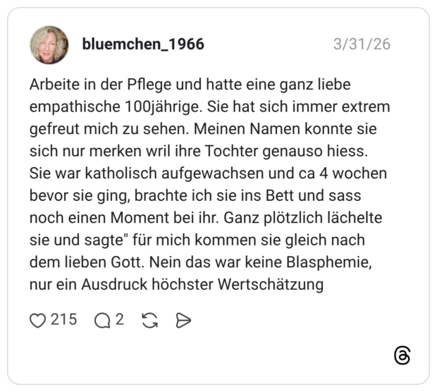 Arbeite in der Pflege und hatte eine ganz liebe empathische 100jährige. Sie hat sich immer extrem gefreut mich zu sehen. Meinen Namen konnte sie sich nur merken wril ihre Tochter genauso hiess. Sie war katholisch aufgewachsen und ca 4 wochen bevor sie ging, brachte ich sie ins Bett und sass noch einen Moment bei ihr. Ganz plötzlich lächelte sie und sagte" für mich kommen sie gleich nach dem lieben Gott. Nein das war keine Blasphemie, nur ein Ausdruck höchster Wertschätzung