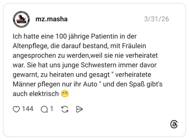 Ich hatte eine 100 jährige Patientin in der Altenpflege, die darauf bestand, mit Fräulein angesprochen zu werden, weil sie nie verheiratet war. Sie hat uns junge Schwestern immer davor gewarnt, zu heiraten und gesagt " verheiratete Männer pflegen nur ihr Auto " und den Spaß gibt's auch elektrisch