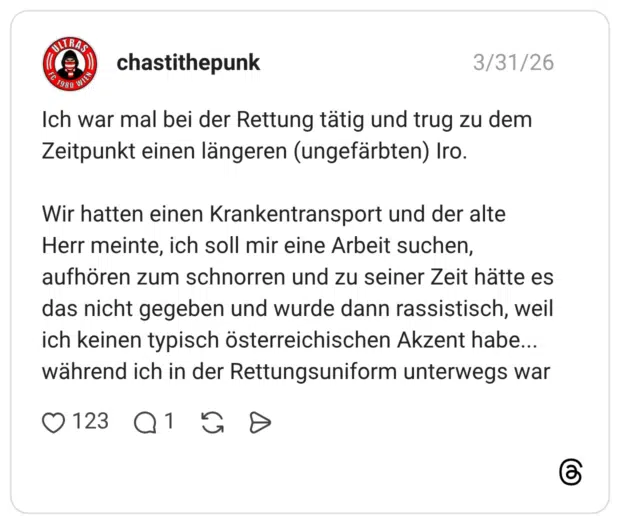 Ich war mal bei der Rettung tätig und trug zu dem Zeitpunkt einen längeren (ungefärbten) Iro. Wir hatten einen Krankentransport und der alte Herr meinte, ich soll mir eine Arbeit suchen, aufhören zum schnorren und zu seiner Zeit hätte es das nicht gegeben und wurde dann rassistisch, weil ich keinen typisch österreichischen Akzent habe... während ich in der Rettungsuniform unterwegs war