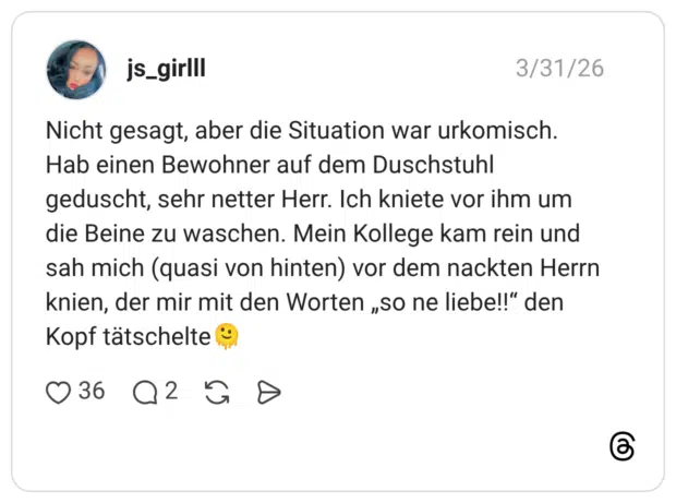 Nicht gesagt, aber die Situation war urkomisch. Hab einen Bewohner auf dem Duschstuhl geduscht, sehr netter Herr. Ich kniete vor ihm um die Beine zu waschen. Mein Kollege kam rein und sah mich (quasi von hinten) vor dem nackten Herrn knien, der mir mit den Worten „so ne liebe!!" den Kopf tätschelte