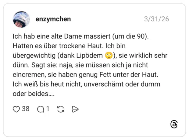 Ich hab eine alte Dame massiert (um die 90). Hatten es über trockene Haut. Ich bin übergewichtig (dank Lipödem), sie wirklich sehr dünn. Sagt sie: naja, sie müssen sich ja nicht eincremen, sie haben genug Fett unter der Haut. Ich weiß bis heut nicht, unverschämt oder dumm oder beides....