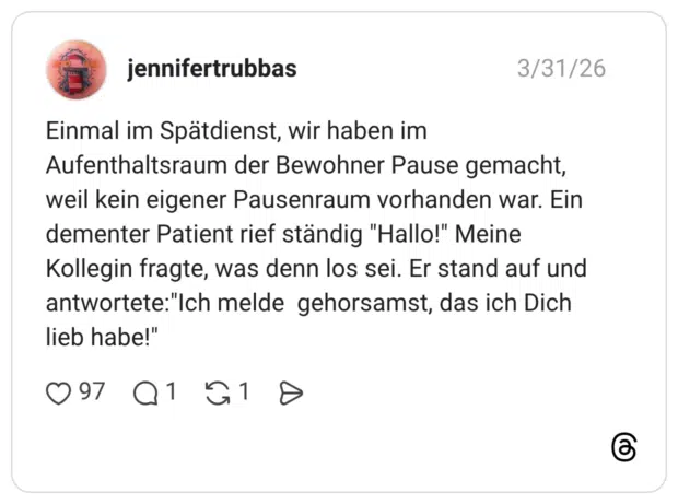 Einmal im Spätdienst, wir haben im Aufenthaltsraum der Bewohner Pause gemacht, weil kein eigener Pausenraum vorhanden war. Ein dementer Patient rief ständig "Hallo!" Meine Kollegin fragte, was denn los sei. Er stand auf und antwortete:"Ich melde gehorsamst, das ich Dich lieb habe!"