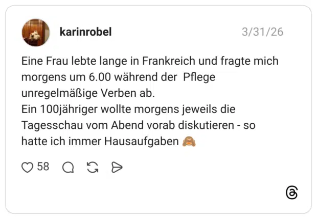 Eine Frau lebte lange in Frankreich und fragte mich morgens um 6.00 während der Pflege unregelmäßige Verben ab. Ein 100jähriger wollte morgens jeweils die Tagesschau vom Abend vorab diskutieren - so hatte ich immer Hausaufgaben
