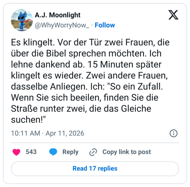 Es klingelt. Vor der Tür zwei Frauen, die über die Bibel sprechen möchten. Ich lehne dankend ab. 15 Minuten später klingelt es wieder. Zwei andere Frauen, dasselbe Anliegen. Ich: "So ein Zufall. Wenn Sie sich beeilen, finden Sie die Straße runter zwei, die das Gleiche suchen!"