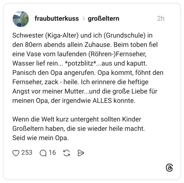 Schwester (Kiga-Alter) und ich (Grundschule) in den 80ern abends allein Zuhause. Beim toben fiel eine Vase vom laufenden (Röhren-)Fernseher, Wasser lief rein... *potzblitz*...aus und kaputt. Panisch den Opa angerufen. Opa kommt, föhnt den Fernseher, zack - heile. Ich erinnere die heftige Angst vor meiner Mutter...und die große Liebe für meinen Opa, der irgendwie ALLES konnte. Wenn die Welt kurz untergeht sollten Kinder Großeltern haben, die sie wieder heile macht. Seid wie mein Opa.
