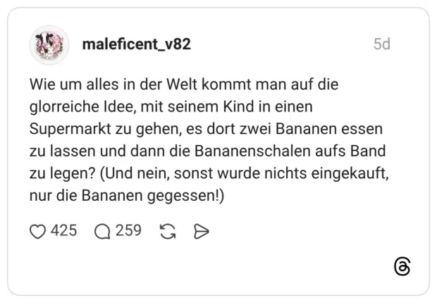 Wie um alles in der Welt kommt man auf die glorreiche Idee, mit seinem Kind in einen Supermarkt zu gehen, es dort zwei Bananen essen zu lassen und dann die Bananenschalen aufs Band zu legen? (Und nein, sonst wurde nichts eingekauft, nur die Bananen gegessen!)