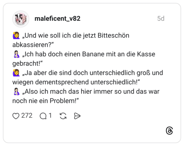 „Und wie soll ich die jetzt Bitteschön abkassieren?" „Ich hab doch einen Banane mit an die Kasse gebracht!" „Ja aber die sind doch unterschiedlich groß und wiegen dementsprechend unterschiedlich!" „Also ich mach das hier immer so und das war noch nie ein Problem!"