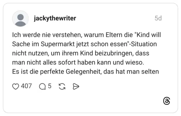 Ich werde nie verstehen, warum Eltern die "Kind will Sache im Supermarkt jetzt schon essen"-Situation nicht nutzen, um ihrem Kind beizubringen, dass man nicht alles sofort haben kann und wieso. Es ist die perfekte Gelegenheit, das hat man selten