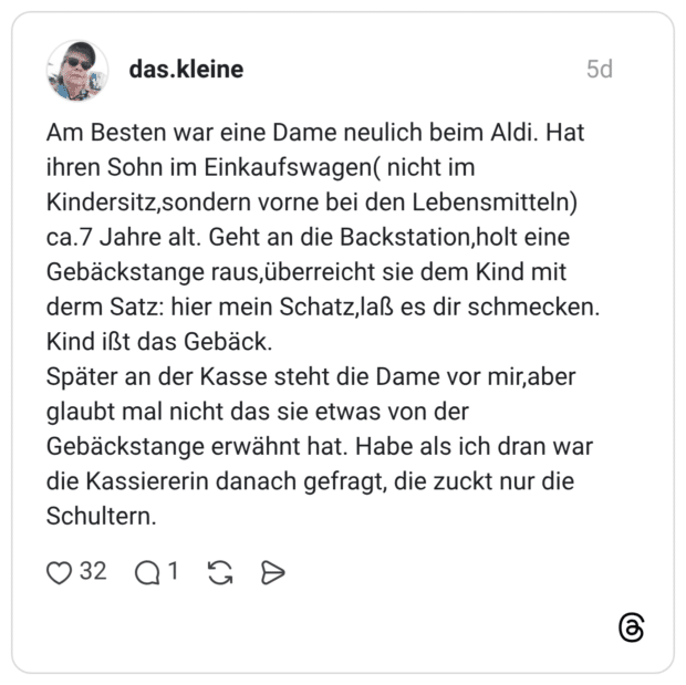Am Besten war eine Dame neulich beim Aldi. Hat ihren Sohn im Einkaufswagen( nicht im Kindersitz, sondern vorne bei den Lebensmitteln) ca.7 Jahre alt. Geht an die Backstation, holt eine Gebäckstange raus, überreicht sie dem Kind mit derm Satz: hier mein Schatz, laß es dir schmecken. Kind ißt das Gebäck. Später an der Kasse steht die Dame vor mir, aber glaubt mal nicht das sie etwas von der Gebäckstange erwähnt hat. Habe als ich dran war die Kassiererin danach gefragt, die zuckt nur die Schultern.