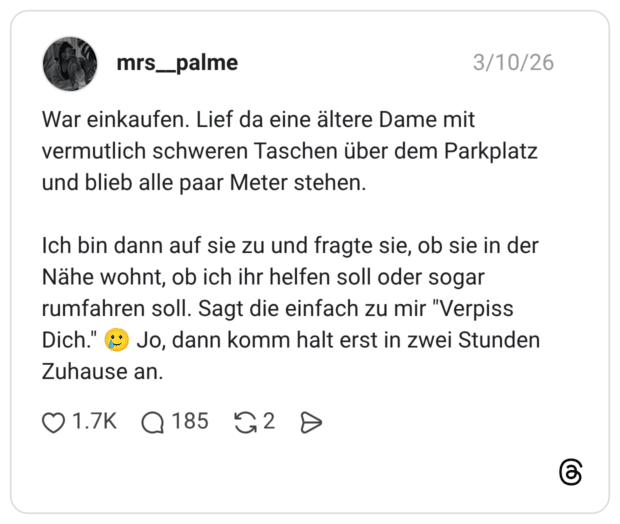 War einkaufen. Lief da eine ältere Dame mit vermutlich schweren Taschen über dem Parkplatz und blieb alle paar Meter stehen. Ich bin dann auf sie zu und fragte sie, ob sie in der Nähe wohnt, ob ich ihr helfen soll oder sogar rumfahren soll. Sagt die einfach zu mir "Verpiss Dich." * Jo, dann komm halt erst in zwei Stunden Zuhause an