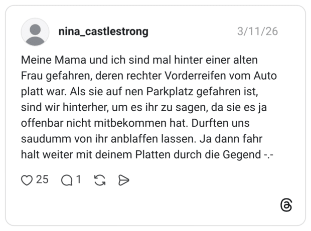 Meine Mama und ich sind mal hinter einer alten Frau gefahren, deren rechter Vorderreifen vom Auto platt war. Als sie auf nen Parkplatz gefahren ist, sind wir hinterher, um es ihr zu sagen, da sie es ja offenbar nicht mitbekommen hat. Durften uns saudumm von ihr anblaffen lassen. Ja dann fahr halt weiter mit deinem Platten durch die Gegend