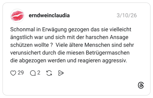 Schonmal in Erwägung gezogen das sie vielleicht ängstlich war und sich mit der harschen Ansage schützen wollte ? Viele ältere Menschen sind sehr verunsichert durch die miesen Betrügermaschen die abgezogen werden und reagieren aggressiv.