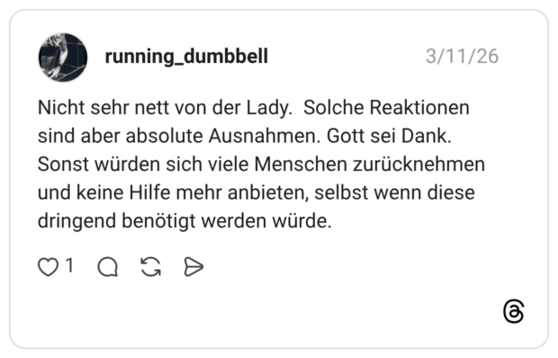 Nicht sehr nett von der Lady. Solche Reaktionen sind aber absolute Ausnahmen. Gott sei Dank. Sonst würden sich viele Menschen zurücknehmen und keine Hilfe mehr anbieten, selbst wenn diese dringend benötigt werden würde.
