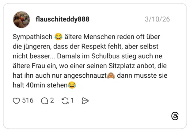Sympathisch (o die jüngeren, dass der Respekt fehlt, aber selbst nicht besser... Damals im Schulbus stieg auch ne ältere Frau ein, wo einer seinen Sitzplatz anbot, die hat ihn auch nur angeschnauzt&& dann musste sie halt 40min stehen