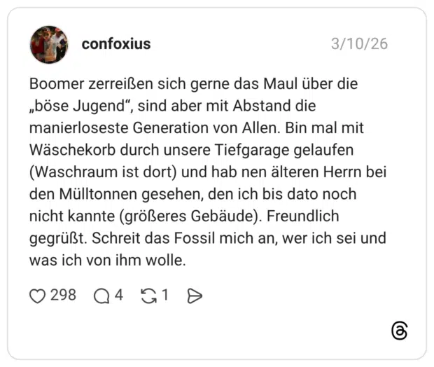 Boomer zerreißen sich gerne das Maul über die „böse Jugend", sind aber mit Abstand die manierloseste Generation von Allen. Bin mal mit Wäschekorb durch unsere Tiefgarage gelaufen (Waschraum ist dort) und hab nen älteren Herrn bei den Mülltonnen gesehen, den ich bis dato noch nicht kannte (größeres Gebäude). Freundlich gegrüßt. Schreit das Fossil mich an, wer ich sei und was ich von ihm wolle.