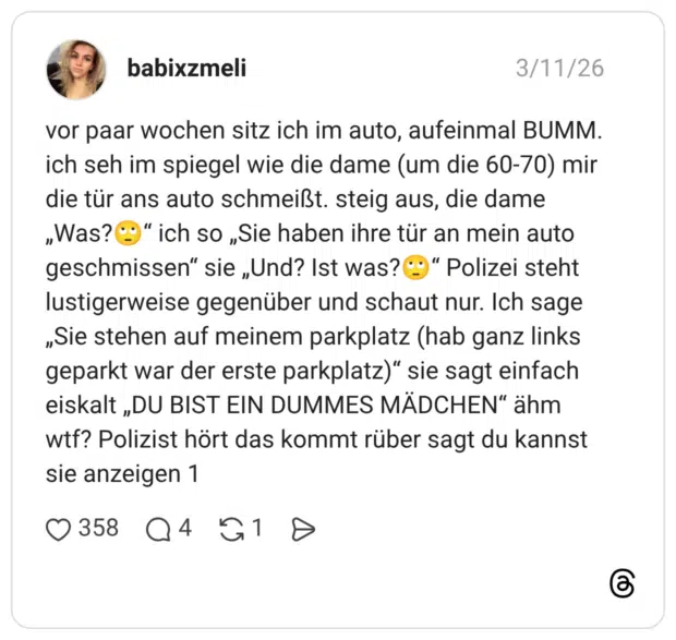 vor paar wochen sitz ich im auto, aufeinmal BUMM. ich seh im spiegel wie die dame (um die 60-70) mir die tür ans auto schmeißt. steig aus, die dame „Was?@" ich so „Sie haben ihre tür an mein auto geschmissen" sie „Und? Ist was?©" Polizei steht lustigerweise gegenüber und schaut nur. Ich sage „Sie stehen auf meinem parkplatz (hab ganz links geparkt war der erste parkplatz)" sie sagt einfach eiskalt „DU BIST EIN DUMMES MÄDCHEN" ähm wtf? Polizist hört das kommt rüber sagt du kannst sie anzeigen