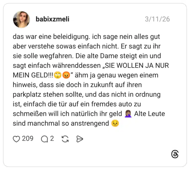 das war eine beleidigung. ich sage nein alles gut aber verstehe sowas einfach nicht. Er sagt zu ihr sie solle wegfahren. Die alte Dame steigt ein und sagt einfach währenddessen „SIE WOLLEN JA NUR MEIN GELD!!!©®" ähm ja genau wegen einem hinweis, dass sie doch in zukunft auf ihren parkplatz stehen sollte, und das nicht in ordnung ist, einfach die tür auf ein fremdes auto zu schmeißen will ich natürlich ihr geld sind manchmal so anstrengend