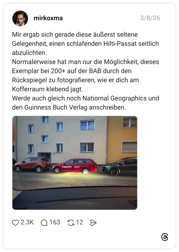 Mir ergab sich gerade diese äußerst seltene Gelegenheit, einen schlafenden Hilti-Passat seitlich abzulichten. Normalerweise hat man nur die Möglichkeit, dieses Exemplar bei 200+ auf der BAB durch den Rückspiegel zu fotografieren, wie er dich am Kofferraum klebend jagt. Werde auch gleich noch Natiomal Geographics und den Guinness Buch Verlag anschreiben.