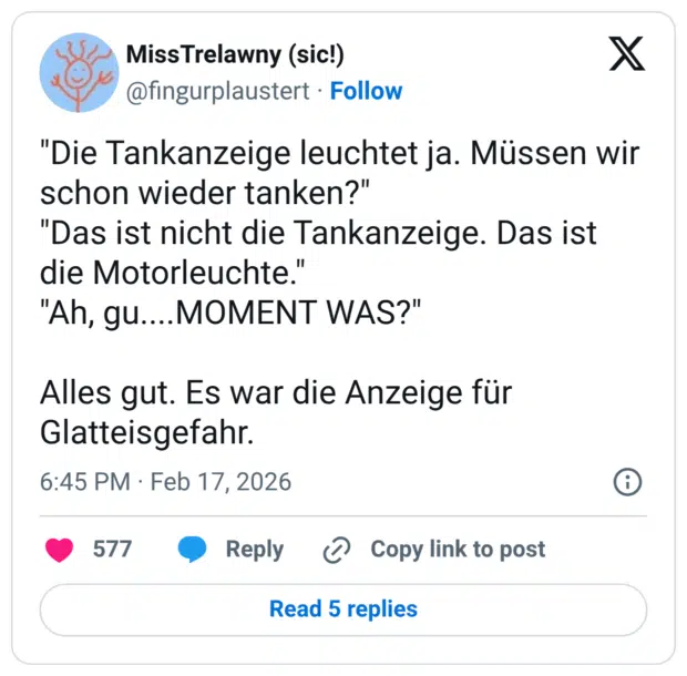 "Die Tankanzeige leuchtet ja. Müssen wir schon wieder tanken?" "Das ist nicht die Tankanzeige. Das ist die Motorleuchte." "Ah, gu....MOMENT WAS?" Alles gut. Es war die Anzeige für Glatteisgefahr.
