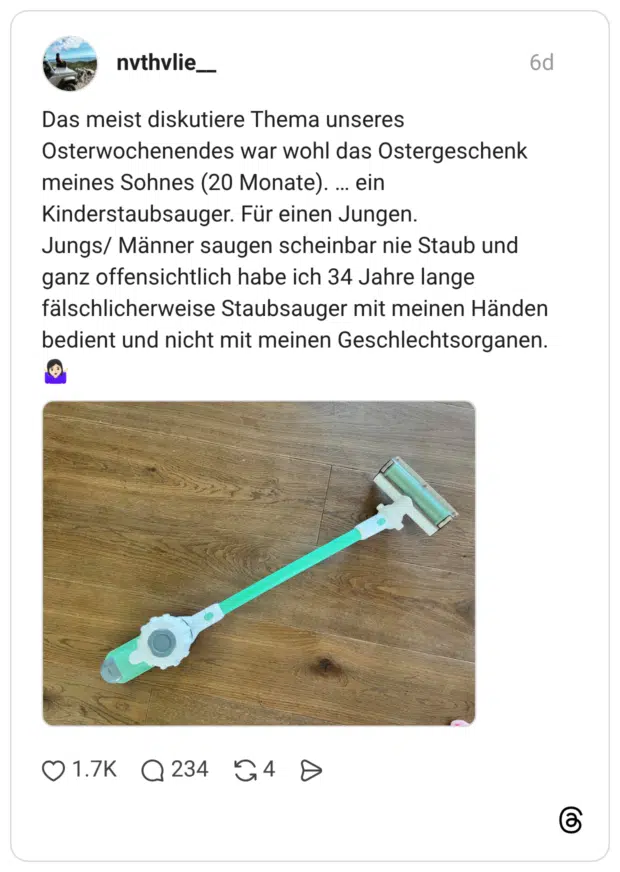 Das meist diskutiere Thema unseres Osterwochenendes war wohl das Ostergeschenk meines Sohnes (20 Monate). ... ein Kinderstaubsauger. Für einen Jungen. Jungs/ Männer saugen scheinbar nie Staub und ganz offensichtlich habe ich 34 Jahre lange fälschlicherweise Staubsauger mit meinen Händen bedient und nicht mit meinen Geschlechtsorganen.