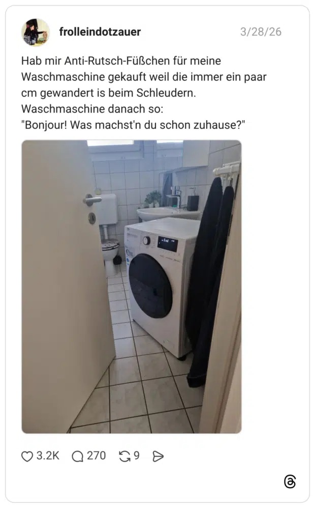 Hab mir Anti-Rutsch-Füßchen für meine Waschmaschine gekauft weil die immer ein paar cm gewandert is beim Schleudern. Waschmaschine danach so: "Bonjour! Was machst'n du schon zuhause?"